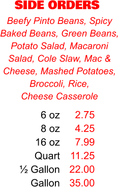 SIDE ORDERS 6 oz 8 oz 16 oz Quart ½ Gallon Gallon 2.75 4.25 7.99 11.25 22.00 35.00 Beefy Pinto Beans, Spicy Baked Beans, Green Beans, Potato Salad, Macaroni Salad, Cole Slaw, Mac & Cheese, Mashed Potatoes, Broccoli, Rice,  Cheese Casserole