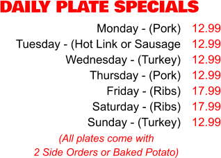 DAILY PLATE SPECIALS Monday - (Pork) Tuesday - (Hot Link or Sausage Wednesday - (Turkey) Thursday - (Pork) Friday - (Ribs) Saturday - (Ribs) Sunday - (Turkey) 12.99 12.99 12.99 12.99 17.99 17.99 12.99 (All plates come with 2 Side Orders or Baked Potato)