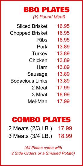 COMBO PLATES 2 Meats (2/3 LB.) 3 Meats (3/4 LB.) 17.99 18.99 BBQ PLATES 16.95 16.95 18.95 13.89 13.89 13.89 13.89 13.89 13.89 17.99 18.99 17.99 (½ Pound Meat) (All Plates come with 2 Side Orders or a Smoked Potato) Sliced Brisket Chopped Brisket Ribs Pork Turkey Chicken Ham Sausage Bodacious Links 2 Meat 3 Meat Mel-Man