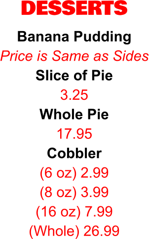 DESSERTS Banana Pudding Price is Same as Sides Slice of Pie 3.25 Whole Pie 17.95 Cobbler (6 oz) 2.99 (8 oz) 3.99 (16 oz) 7.99 (Whole) 26.99