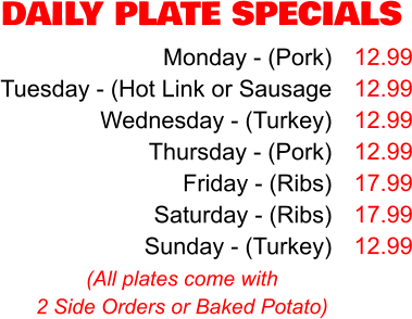 DAILY PLATE SPECIALS Monday - (Pork) Tuesday - (Hot Link or Sausage Wednesday - (Turkey) Thursday - (Pork) Friday - (Ribs) Saturday - (Ribs) Sunday - (Turkey) 12.99 12.99 12.99 12.99 17.99 17.99 12.99 (All plates come with 2 Side Orders or Baked Potato)