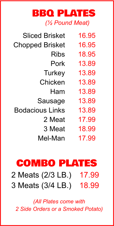 COMBO PLATES 2 Meats (2/3 LB.) 3 Meats (3/4 LB.) 17.99 18.99 BBQ PLATES 16.95 16.95 18.95 13.89 13.89 13.89 13.89 13.89 13.89 17.99 18.99 17.99 (½ Pound Meat) (All Plates come with 2 Side Orders or a Smoked Potato) Sliced Brisket Chopped Brisket Ribs Pork Turkey Chicken Ham Sausage Bodacious Links 2 Meat 3 Meat Mel-Man