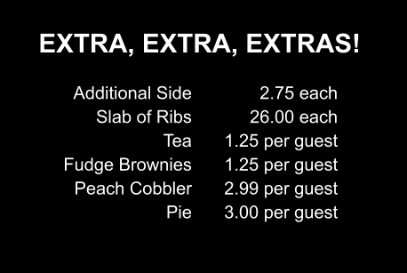 EXTRA, EXTRA, EXTRAS! Additional Side Slab of Ribs Tea Fudge Brownies Peach Cobbler Pie 2.75 each 26.00 each 1.25 per guest 1.25 per guest 2.99 per guest 3.00 per guest