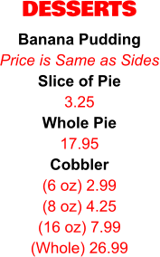 DESSERTS Banana Pudding Price is Same as Sides Slice of Pie 3.25 Whole Pie 17.95 Cobbler (6 oz) 2.99 (8 oz) 4.25 (16 oz) 7.99 (Whole) 26.99