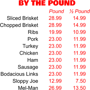 BY THE POUND 28.99 28.99 19.99 23.00 23.00 23.00 23.00 23.00 23.00 12.99 26.99 Pound 14.99 14.99 10.99 11.99 11.99 11.99 11.99 11.99 11.99 7.50 13.50 ½ Pound Sliced Brisket Chopped Brisket Ribs Pork Turkey Chicken Ham Sausage Bodacious Links Sloppy Joe Mel-Man
