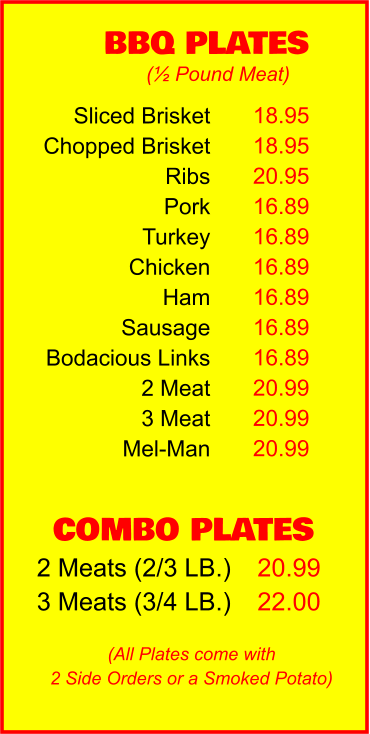 COMBO PLATES 2 Meats (2/3 LB.) 3 Meats (3/4 LB.) 20.99 22.00 BBQ PLATES 18.95 18.95 20.95 16.89 16.89 16.89 16.89 16.89 16.89 20.99 20.99 20.99 (½ Pound Meat) (All Plates come with 2 Side Orders or a Smoked Potato) Sliced Brisket Chopped Brisket Ribs Pork Turkey Chicken Ham Sausage Bodacious Links 2 Meat 3 Meat Mel-Man