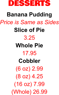 DESSERTS Banana Pudding Price is Same as Sides Slice of Pie 3.25 Whole Pie 17.95 Cobbler (6 oz) 2.99 (8 oz) 4.25 (16 oz) 7.99 (Whole) 26.99